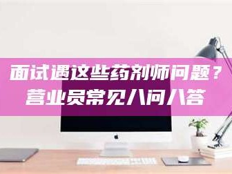 东阳面试遇这些药剂师问题？营业员常见八问八答