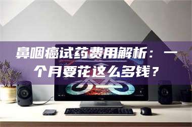 东阳鼻咽癌试药费用解析：一个月要花这么多钱？