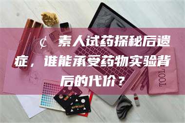 东阳📢 素人试药探秘后遗症，谁能承受药物实验背后的代价？
